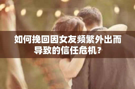 如何挽回因女友频繁外出而导致的信任危机? 如何挽回因女友频繁外出而导致的信任危机?