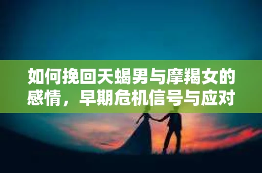 如何挽回天蝎男与摩羯女的感情，早期危机信号与应对策略