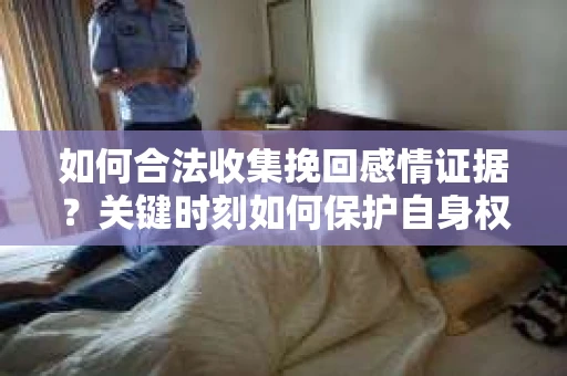 如何合法收集挽回感情证据？关键时刻如何保护自身权益？