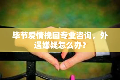 毕节爱情挽回专业咨询，外遇嫌疑怎么办？