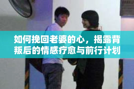 如何挽回老婆的心，揭露背叛后的情感疗愈与前行计划