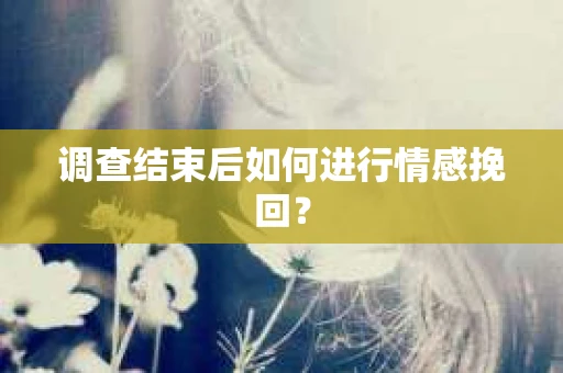 调查结束后如何进行情感挽回？