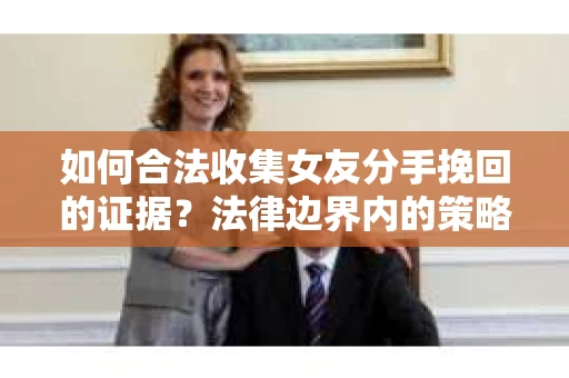 如何合法收集女友分手挽回的证据?法律边界内的策略与技巧 如何合法收集女友分手挽回的证据?法律边界内的策略与技巧