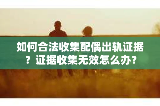 如何合法收集配偶出轨证据？证据收集无效怎么办？