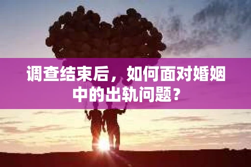 调查结束后,如何面对婚姻中的出轨问题? 调查结束后,如何面对婚姻中的出轨问题?