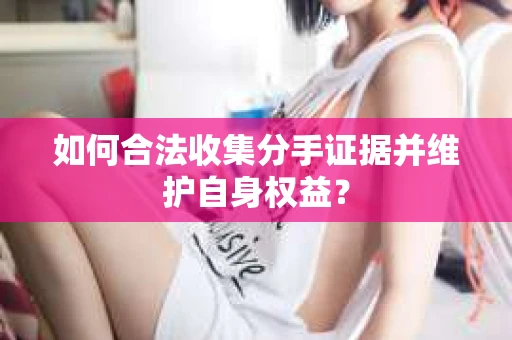 如何合法收集分手证据并维护自身权益？