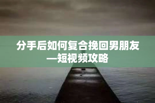 分手后如何复合挽回男朋友—短视频攻略