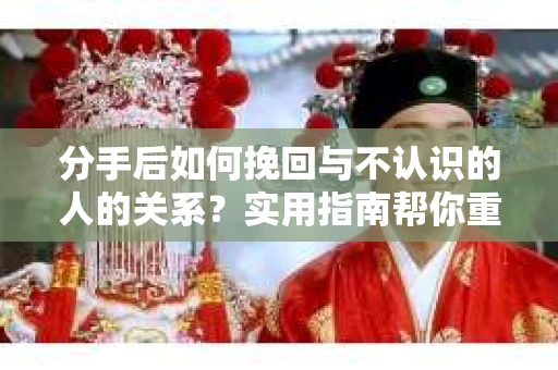 分手后如何挽回与不认识的人的关系？实用指南帮你重拾失去的联结