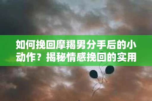 如何挽回摩羯男分手后的小动作？揭秘情感挽回的实用策略