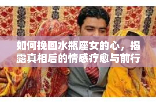 如何挽回水瓶座女的心，揭露真相后的情感疗愈与前行计划