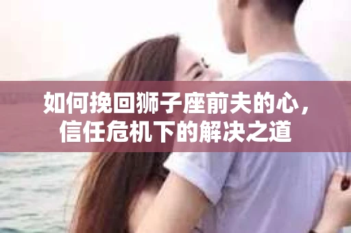 如何挽回狮子座前夫的心，信任危机下的解决之道