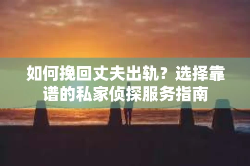 如何挽回丈夫出轨？选择靠谱的私家侦探服务指南