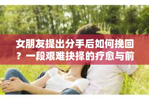 女朋友提出分手后如何挽回?一段艰难抉择的疗愈与前行之路 女朋友提出分手后如何挽回?一段艰难抉择的疗愈与前行之路