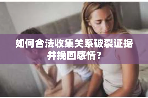 如何合法收集关系破裂证据并挽回感情？
