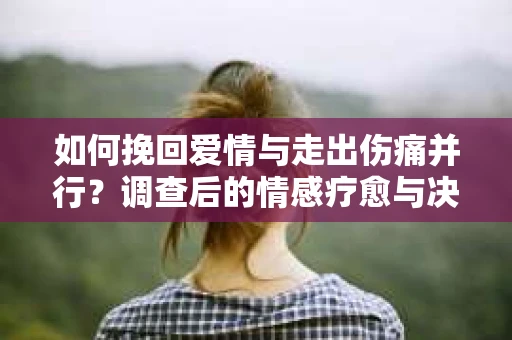 如何挽回爱情与走出伤痛并行？调查后的情感疗愈与决策指南
