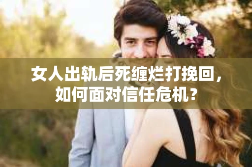 女人出轨后死缠烂打挽回，如何面对信任危机？