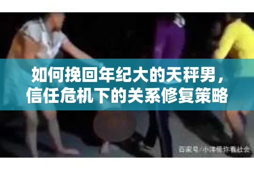 如何挽回年纪大的天秤男，信任危机下的关系修复策略