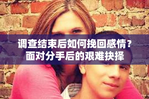 调查结束后如何挽回感情？面对分手后的艰难抉择