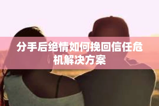 分手后绝情如何挽回信任危机解决方案 分手后绝情如何挽回信任危机解决方案