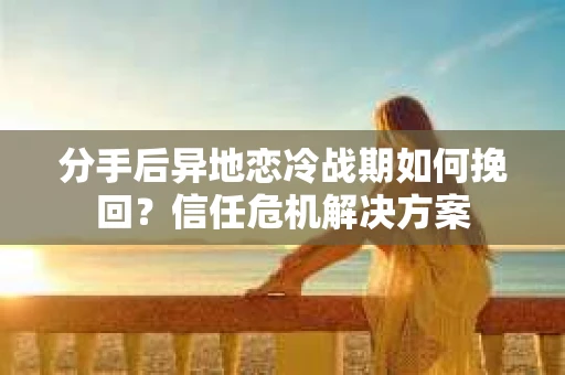 分手后异地恋冷战期如何挽回？信任危机解决方案