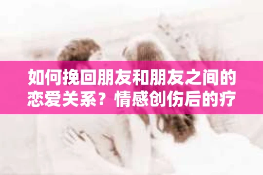 如何挽回朋友和朋友之间的恋爱关系？情感创伤后的疗愈与决策之路