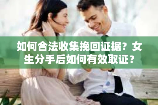 如何合法收集挽回证据？女生分手后如何有效取证？