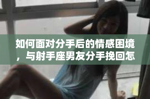 如何面对分手后的情感困境,与射手座男友分手挽回怎么办? 如何面对分手后的情感困境,与射手座男友分手挽回怎么办?