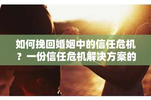 如何挽回婚姻中的信任危机？一份信任危机解决方案的干货指南