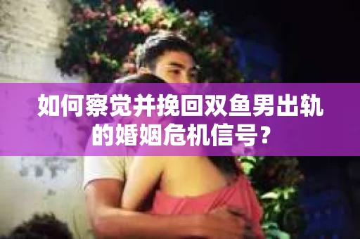 如何察觉并挽回双鱼男出轨的婚姻危机信号？