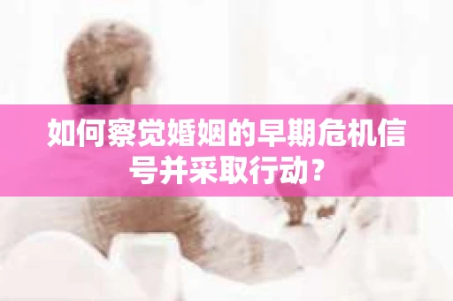 如何察觉婚姻的早期危机信号并采取行动？