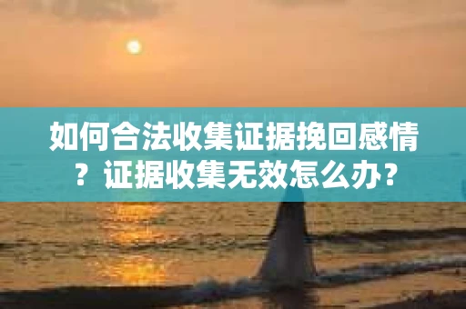 如何合法收集证据挽回感情？证据收集无效怎么办？