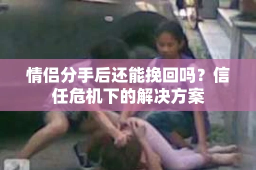情侣分手后还能挽回吗？信任危机下的解决方案