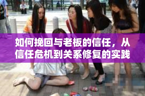 如何挽回与老板的信任，从信任危机到关系修复的实践指南