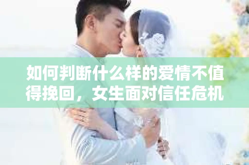 如何判断什么样的爱情不值得挽回，女生面对信任危机怎么办？