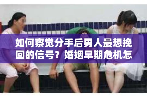 如何察觉分手后男人最想挽回的信号？婚姻早期危机怎么办？