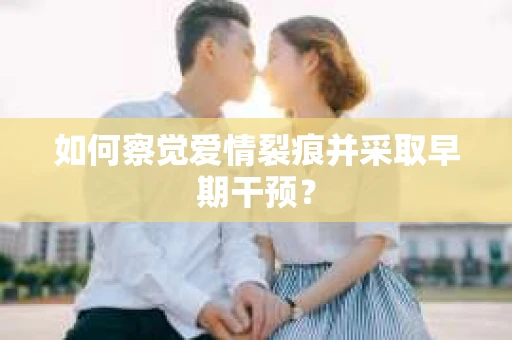 如何察觉爱情裂痕并采取早期干预？