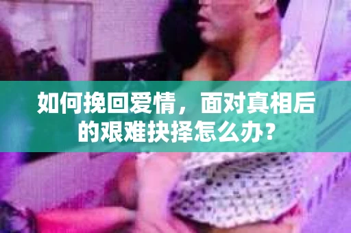 如何挽回爱情,面对真相后的艰难抉择怎么办? 如何挽回爱情,面对真相后的艰难抉择怎么办?