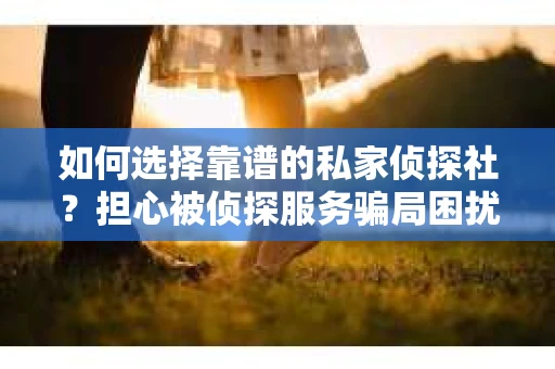 如何选择靠谱的私家侦探社？担心被侦探服务骗局困扰怎么办？