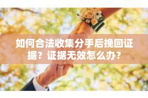 如何合法收集分手后挽回证据？证据无效怎么办？