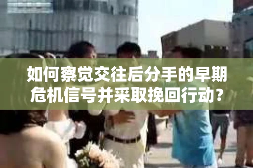 如何察觉交往后分手的早期危机信号并采取挽回行动？