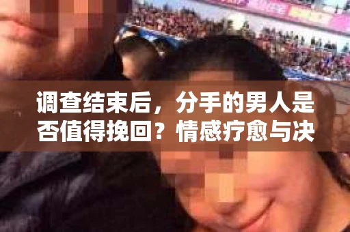 调查结束后，分手的男人是否值得挽回？情感疗愈与决策之路