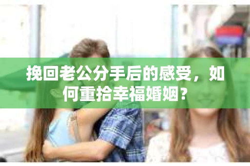挽回老公分手后的感受，如何重拾幸福婚姻？