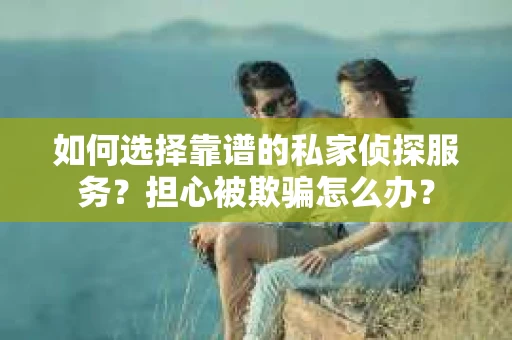 如何选择靠谱的私家侦探服务？担心被欺骗怎么办？