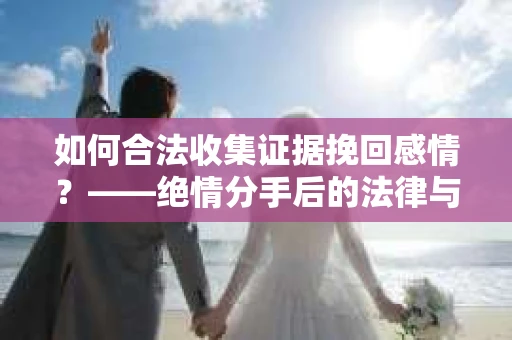 如何合法收集证据挽回感情？——绝情分手后的法律与取证策略