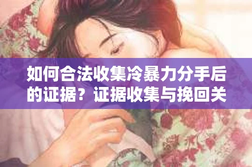 如何合法收集冷暴力分手后的证据？证据收集与挽回关系怎么办？
