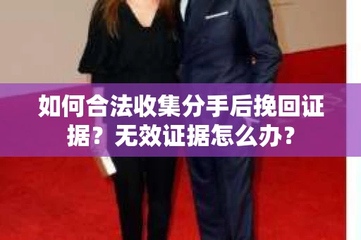 如何合法收集分手后挽回证据？无效证据怎么办？