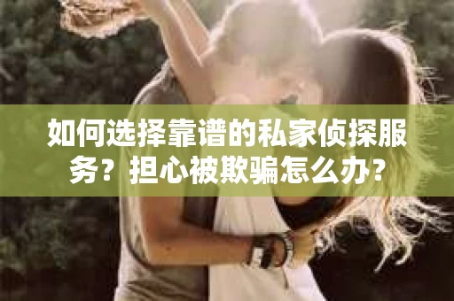 如何选择靠谱的私家侦探服务？担心被欺骗怎么办？