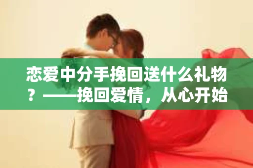 恋爱中分手挽回送什么礼物？——挽回爱情，从心开始