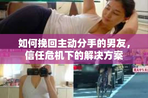 如何挽回主动分手的男友，信任危机下的解决方案