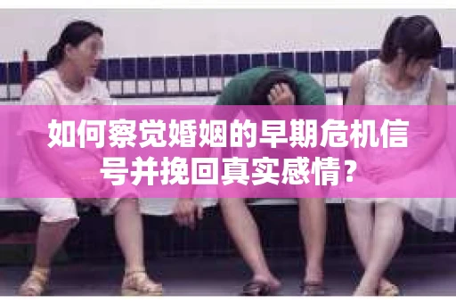 如何察觉婚姻的早期危机信号并挽回真实感情？